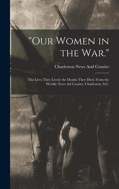 Our Women in the War.: The Lives They Lived; the Deaths They Died. From the Weekly News Ad Courier, Charleston, S.C.