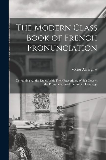 The Modern Class Book of French Pronunciation: Containing All the Rules, With Their Exceptions, Which Govern the Pronunciation of the French Language