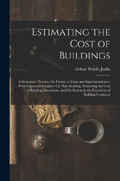 Estimating the Cost of Buildings: A Systematic Treatise On Factors of Costs and Superintendence, With Important Chapters On Plan Reading, Estimating t