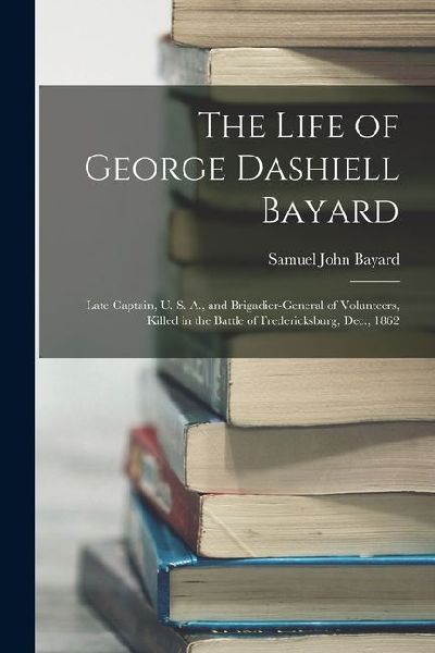 The Life of George Dashiell Bayard: Late Captain, U. S. A., and Brigadier-General of Volunteers, Killed in the Battle of Fredericksburg, Dec., 1862