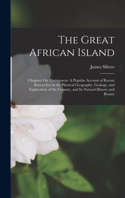 The Great African Island: Chapters On Madagascar: A Popular Account of Recent Researches in the Physical Geography, Geology, and Exploration of the Country, and Its Natural History and Botany