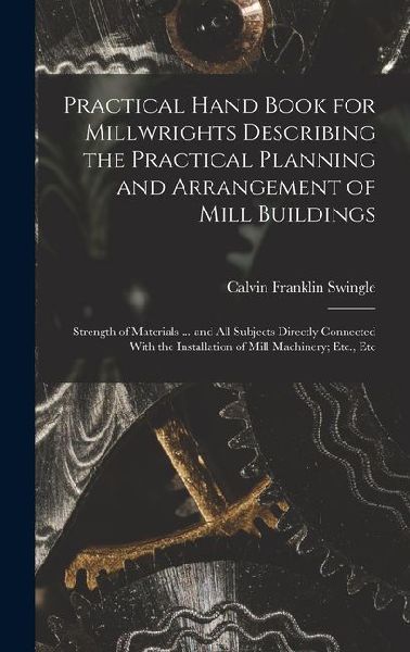 Practical Hand Book for Millwrights Describing the Practical Planning and Arrangement of Mill Buildings: Strength of Materials ... and All Subjects Di