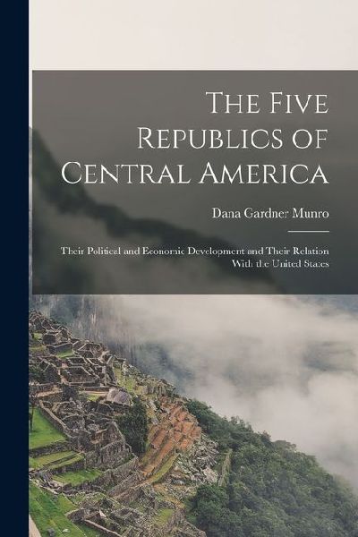 The Five Republics of Central America: Their Political and Economic Development and Their Relation With the United States