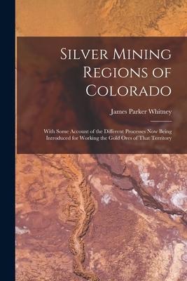 Silver Mining Regions of Colorado: With Some Account of the Different Processes Now Being Introduced for Working the Gold Ores of That Territory