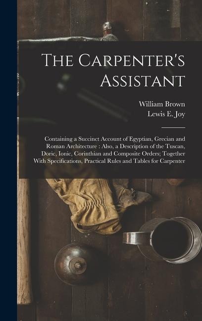 The Carpenters Assistant: Containing a Succinct Account of Egyptian, Grecian and Roman Architecture: Also, a Description of the Tuscan, Doric, Ionic, Corinthian and Composite Orders; Together With Specifications, Practical Rules and Tables for Carpenter