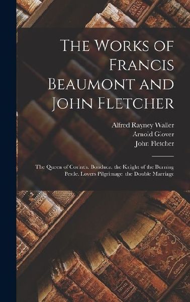 The Works of Francis Beaumont and John Fletcher: The Queen of Corinth. Bonduca. the Knight of the Burning Pestle. Lovers Pilgrimage. the Double Marriage