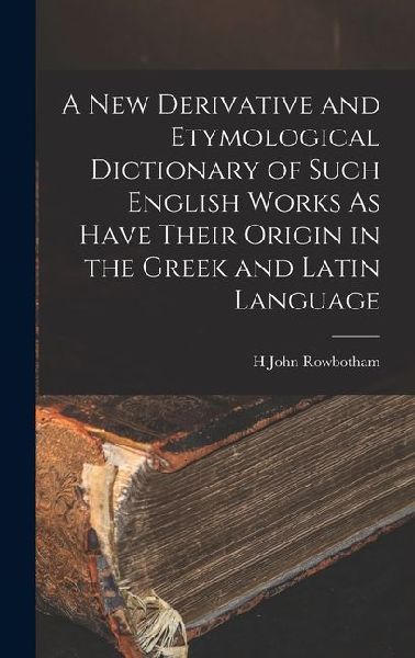 A New Derivative and Etymological Dictionary of Such English Works As Have Their Origin in the Greek and Latin Language