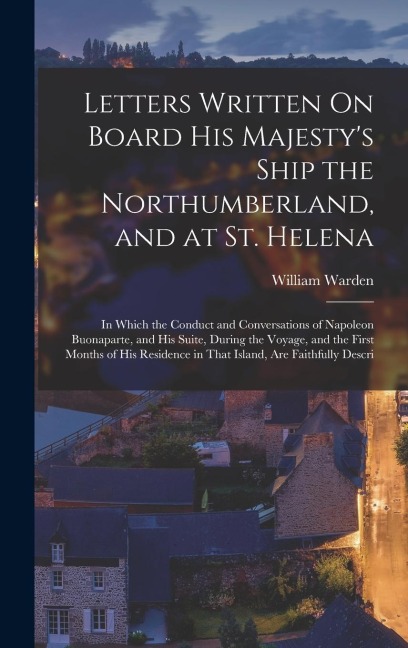 Letters Written On Board His Majestys Ship the Northumberland, and at St. Helena: In Which the Conduct and Conversations of Napoleon Buonaparte, and