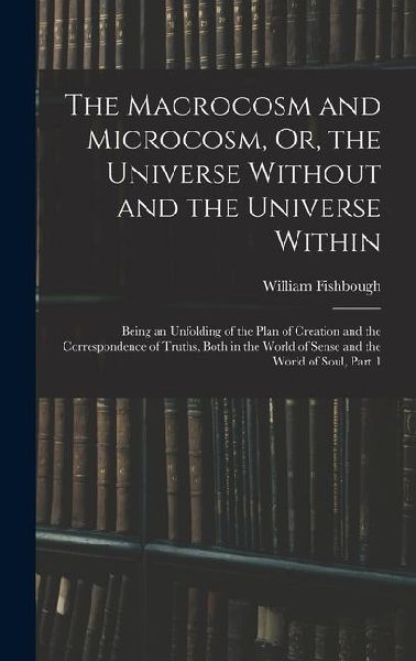 The Macrocosm and Microcosm, Or, the Universe Without and the Universe Within: Being an Unfolding of the Plan of Creation and the Correspondence of Tr