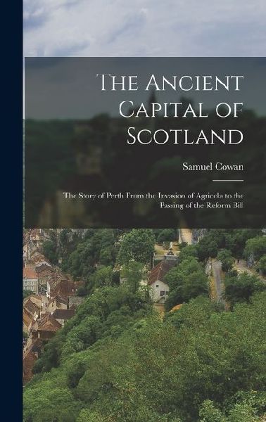 The Ancient Capital of Scotland: The Story of Perth From the Invasion of Agricola to the Passing of the Reform Bill