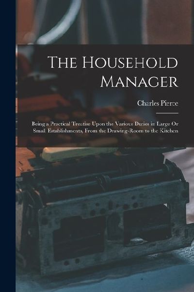 The Household Manager: Being a Practical Treatise Upon the Various Duties in Large Or Small Establishments, From the Drawing-Room to the Kitchen