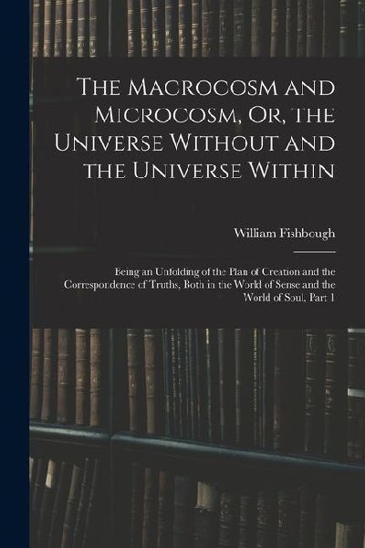The Macrocosm and Microcosm, Or, the Universe Without and the Universe Within: Being an Unfolding of the Plan of Creation and the Correspondence of Tr