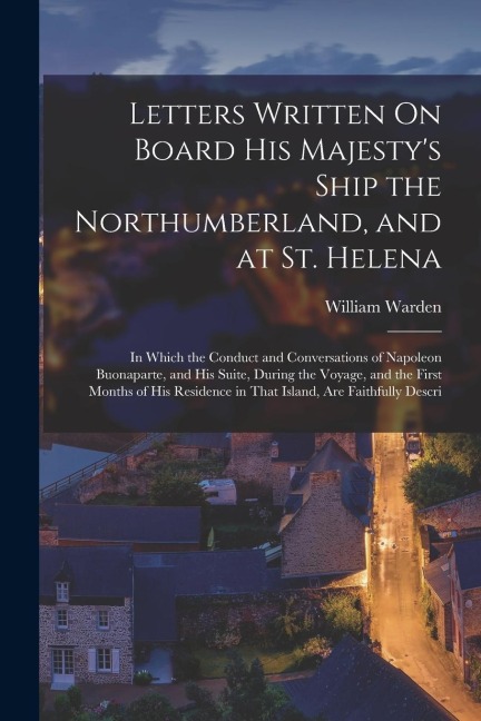 Letters Written On Board His Majesty's Ship the Northumberland, and at St. Helena: In Which the Conduct and Conversations of Napoleon Buonaparte, and