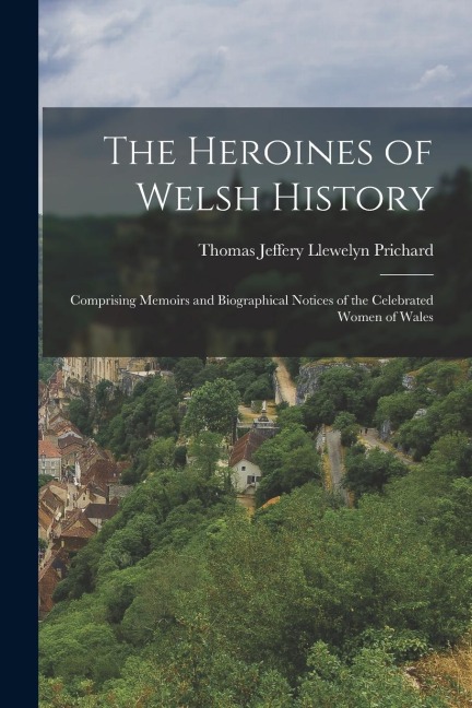 The Heroines of Welsh History: Comprising Memoirs and Biographical Notices of the Celebrated Women of Wales
