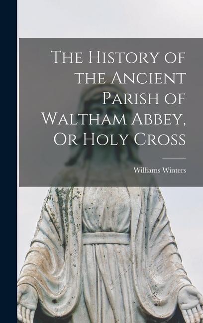 The History of the Ancient Parish of Waltham Abbey, Or Holy Cross