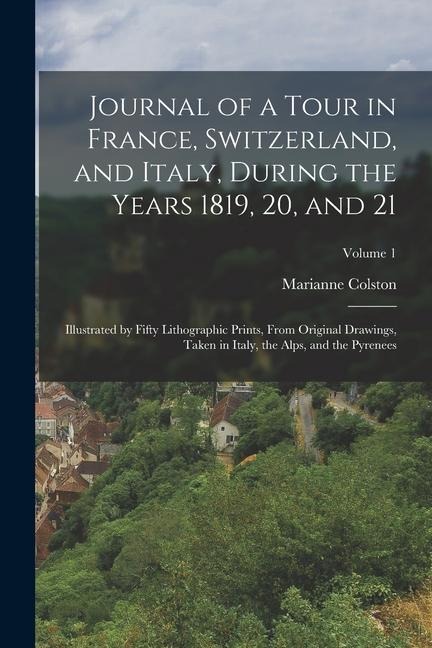 Journal of a Tour in France, Switzerland, and Italy, During the Years 1819, 20, and 21: Illustrated by Fifty Lithographic Prints, From Original Drawin