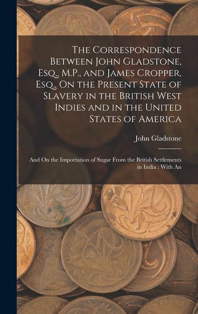 The Correspondence Between John Gladstone, Esq., M.P., and James Cropper, Esq., On the Present State of Slavery in the British West Indies and in the