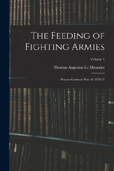 The Feeding of Fighting Armies: Franco-German War of 1870-71; Volume 1