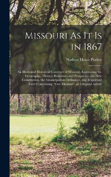 Missouri As It Is in 1867: An Illustrated Historical Gazetteer of Missouri, Embracing the Geography, History, Resources and Prospects... the New Constitution, the Emancipation Ordinance, and Important Facts Concerning Free Missouri. an Original Article