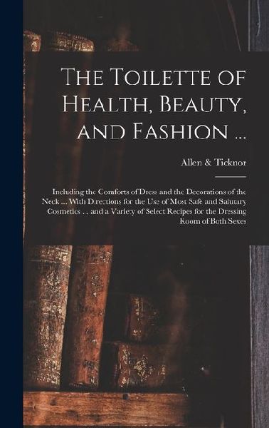 The Toilette of Health, Beauty, and Fashion ...: Including the Comforts of Dress and the Decorations of the Neck ... With Directions for the Use of Most Safe and Salutary Cosmetics ... and a Variety of Select Recipes for the Dressing Room of Both Sexes
