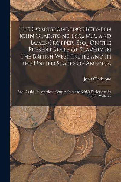 The Correspondence Between John Gladstone, Esq., M.P., and James Cropper, Esq., On the Present State of Slavery in the British West Indies and in the