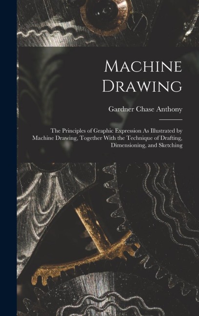 Machine Drawing: The Principles of Graphic Expression As Illustrated by Machine Drawing, Together With the Technique of Drafting, Dimensioning, and Sketching