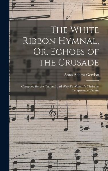 The White Ribbon Hymnal, Or, Echoes of the Crusade: Compiled for the National and World's Woman's Christian Temperance Unions