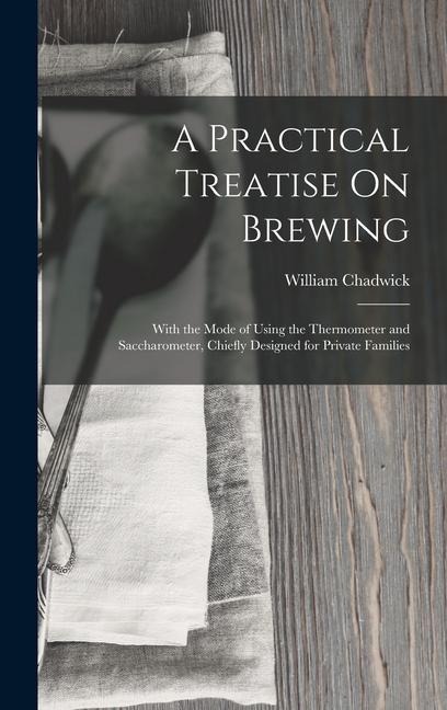 A Practical Treatise On Brewing: With the Mode of Using the Thermometer and Saccharometer, Chiefly Designed for Private Families