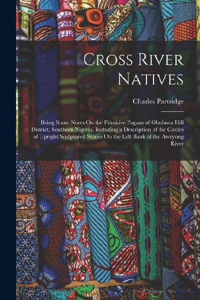 Cross River Natives: Being Some Notes On the Primitive Pagans of Obubura Hill District, Southern Nigeria, Including a Description of the Circles of Upright Sculptured Stones On the Left Bank of the Aweyong River