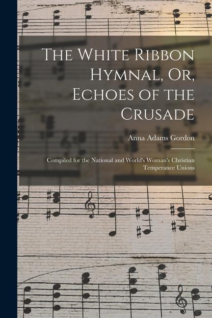 The White Ribbon Hymnal, Or, Echoes of the Crusade: Compiled for the National and World's Woman's Christian Temperance Unions