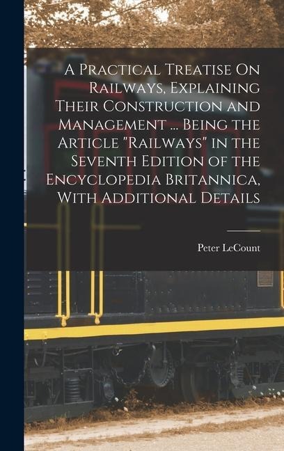 A Practical Treatise On Railways, Explaining Their Construction and Management ... Being the Article Railways in the Seventh Edition of the Encyclopedia Britannica, With Additional Details