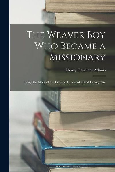 The Weaver Boy Who Became a Missionary: Being the Story of the Life and Labors of David Livingstone
