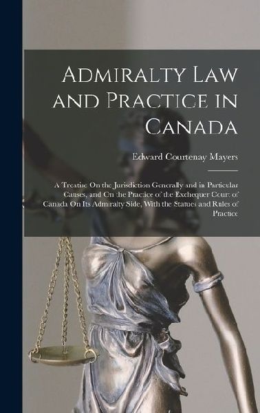 Admiralty Law and Practice in Canada: A Treatise On the Jurisdiction Generally and in Particular Causes, and On the Practice of the Exchequer Court of Canada On Its Admiralty Side, With the Statues and Rules of Practice