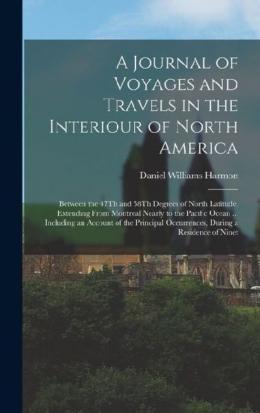 A Journal of Voyages and Travels in the Interiour of North America: Between the 47Th and 58Th Degrees of North Latitude, Extending From Montreal Nearly to the Pacific Ocean ... Including an Account of the Principal Occurrences, During a Residence of Ninet