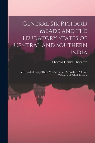 General Sir Richard Meade and the Feudatory States of Central and Southern India: A Record of Forty-Three Years Service As Soldier, Political Officer