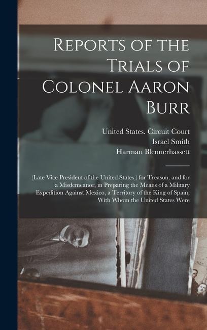 Reports of the Trials of Colonel Aaron Burr: (Late Vice President of the United States, ) for Treason, and for a Misdemeanor, in Preparing the Means of a Military Expedition Against Mexico, a Territory of the King of Spain, With Whom the United States Wer