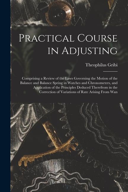 Practical Course in Adjusting: Comprising a Review of the Laws Governing the Motion of the Balance and Balance Spring in Watches and Chronometers, an