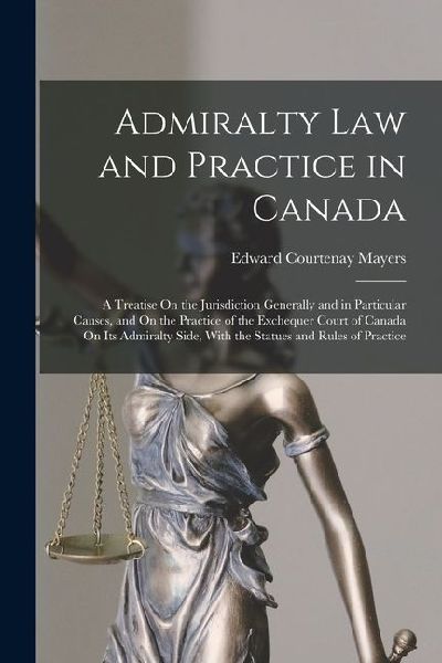 Admiralty Law and Practice in Canada: A Treatise On the Jurisdiction Generally and in Particular Causes, and On the Practice of the Exchequer Court of Canada On Its Admiralty Side, With the Statues and Rules of Practice
