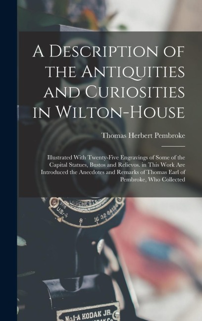 A Description of the Antiquities and Curiosities in Wilton-House: Illustrated With Twenty-Five Engravings of Some of the Capital Statues, Bustos and Relievos. in This Work Are Introduced the Anecdotes and Remarks of Thomas Earl of Pembroke, Who Collected