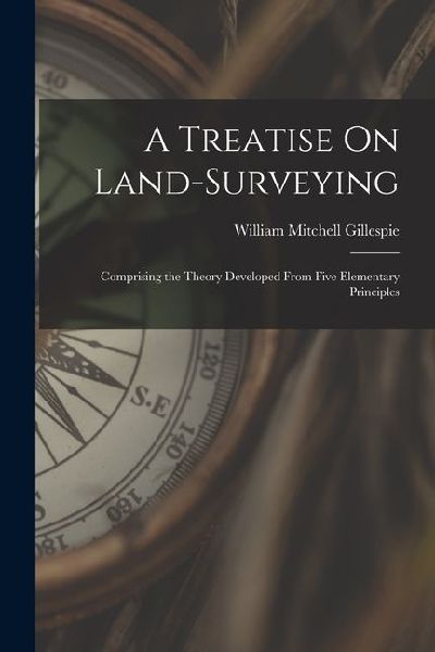 A Treatise On Land-Surveying: Comprising the Theory Developed From Five Elementary Principles