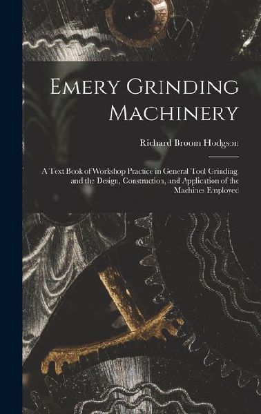 Emery Grinding Machinery: A Text Book of Workshop Practice in General Tool Grinding, and the Design, Construction, and Application of the Machines Employed