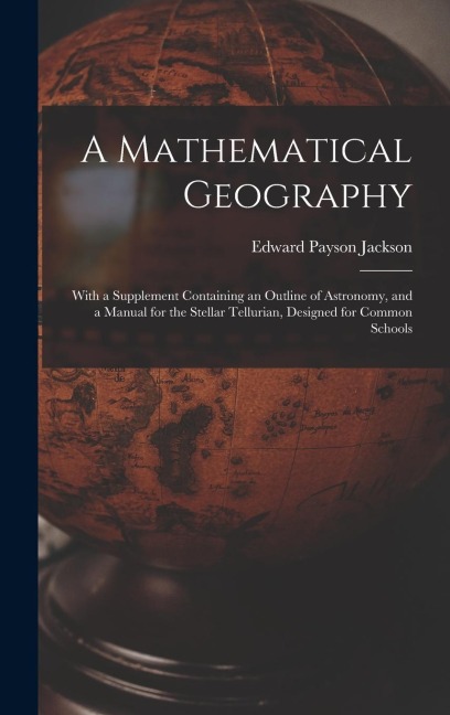 A Mathematical Geography: With a Supplement Containing an Outline of Astronomy, and a Manual for the Stellar Tellurian, Designed for Common Schools