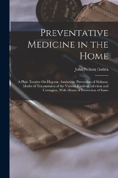 Preventative Medicine in the Home: A Plain Treatise On Hygiene, Sanitation, Prevention of Sickness, Modes of Transmission of the Various Kinds of Infe