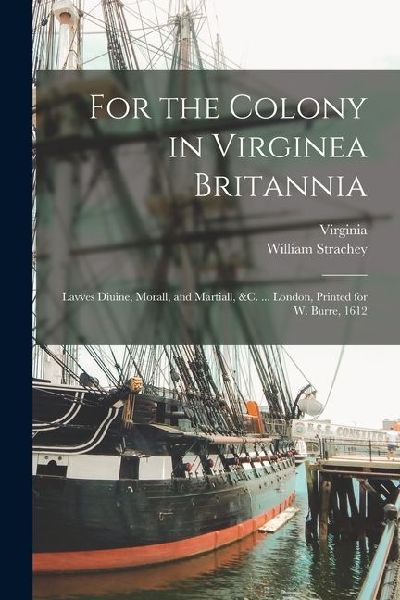 For the Colony in Virginea Britannia: Lavves Diuine, Morall, and Martiall, &c. ... London, Printed for W. Burre, 1612