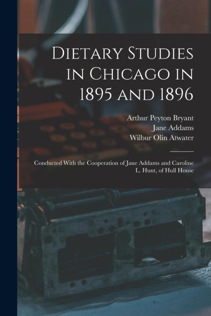 Dietary Studies in Chicago in 1895 and 1896: Conducted With the Cooperation of Jane Addams and Caroline L. Hunt, of Hull House
