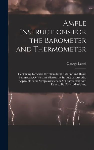 Ample Instructions for the Barometer and Thermometer: Containing Particular Directions for the Marine and House Barometers, Or Weather Glasses; the Instructions Are Also Applicable to the Sympiesometer and Oil Barometer; With Rules to Be Observed in Using