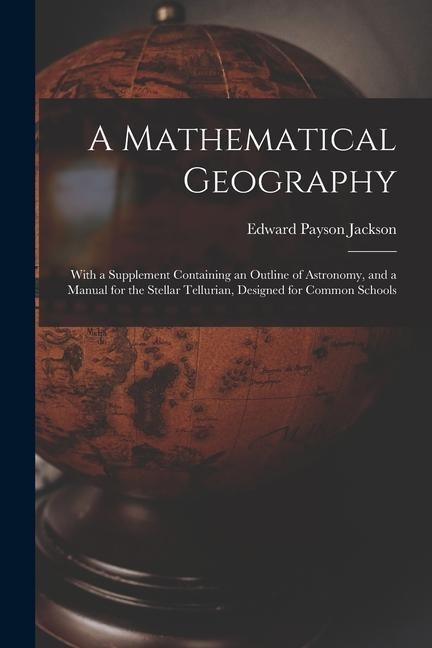 A Mathematical Geography: With a Supplement Containing an Outline of Astronomy, and a Manual for the Stellar Tellurian, Designed for Common Schools