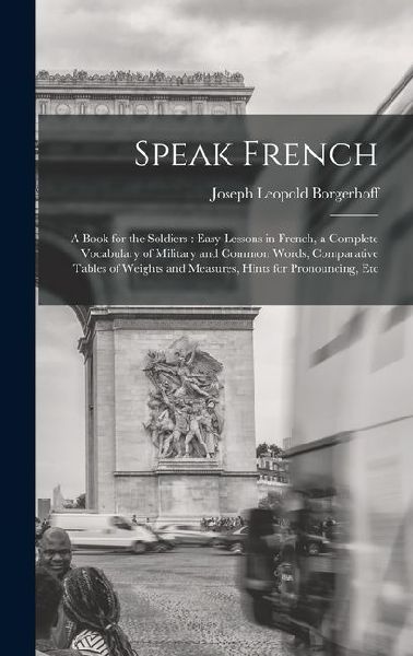 Speak French: A Book for the Soldiers: Easy Lessons in French, a Complete Vocabulary of Military and Common Words, Comparative Table