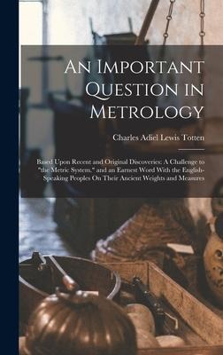 An Important Question in Metrology: Based Upon Recent and Original Discoveries: A Challenge to "the Metric System." and an Earnest Word With the Engli
