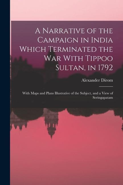 A Narrative of the Campaign in India Which Terminated the War With Tippoo Sultan, in 1792: With Maps and Plans Illustrative of the Subject, and a View